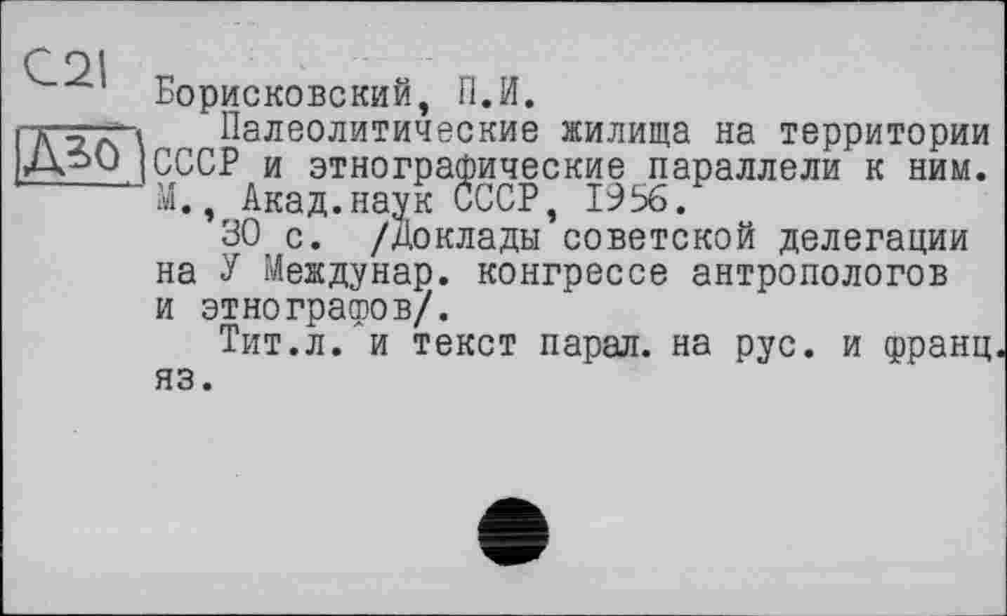 ﻿с 91
Борисковский, П.И.
"VіаА' \	Палеолитические жилища на территории
[СССР и этнографические параллели к ним.
М., Акад.наук СССР, 1956.
30 с. /доклады советской делегации на У Междунар. конгрессе антропологов и этнографов/.
Тит.л. и текст парал. на рус. и франц яз.